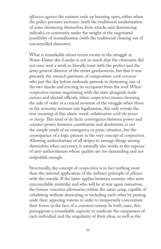 offensive against the existent ends up bursting open, cither when the police pressure increases (with the traditional mediatization of some distancing themselves from attacks and denouncing radicals),or conversely under the weight of the negotiated possibility of normalization (with the traditional clearing out of uncontrolled elements). ‘What is remarkable about recent events in the struggle at Notre-Dame-des-Landes is not so much that the citizenists did not even wait a week to literally toast with the prefect and the army general director of the entire gendarmeric, but that it was precisely the staunch partisans of composition with everyone who just the day before zealously partook in destroying one of the two shacks and evicting its occupants from the roof. When composition means negotiating with the state alongside trade unions and elected offcials, when compasition means choosing the side of order at a crucial moment of the struggle when those in the minority resistant any legalization, this only reveals the true meaning of this clastic word: collaboration with the power in charge. This kind of de facto convergence between power and counter-power, between constituents and destituents,is not the simple result of an emergency or panic situation, but the consequence of a logic present in the very concept of compasition. Allowing authoritarians of all stripes to arrange things among. themselves when necessary,it naturally also works at the expense of anti-authoritarians whose qualms are too demanding and not realpolitik enough Structurally, the concept of composition is in fact nothing more than the internal application of the military principle of alliance with the outside. If the latter applies between enemies who were irreconcilable yesterday and who will be at war again tomorrow, the former concerns adversaries within the same camp, capable of cohabiting without destroying or excluding each other by putting aside their opposing visions in order to temporarily concentrate their forces in the face of a common enemy. In both cases, this presupposes a remarkable capacity to eradicate the uniqueness of each individual and the singularity of their ideas, as well as the 4
